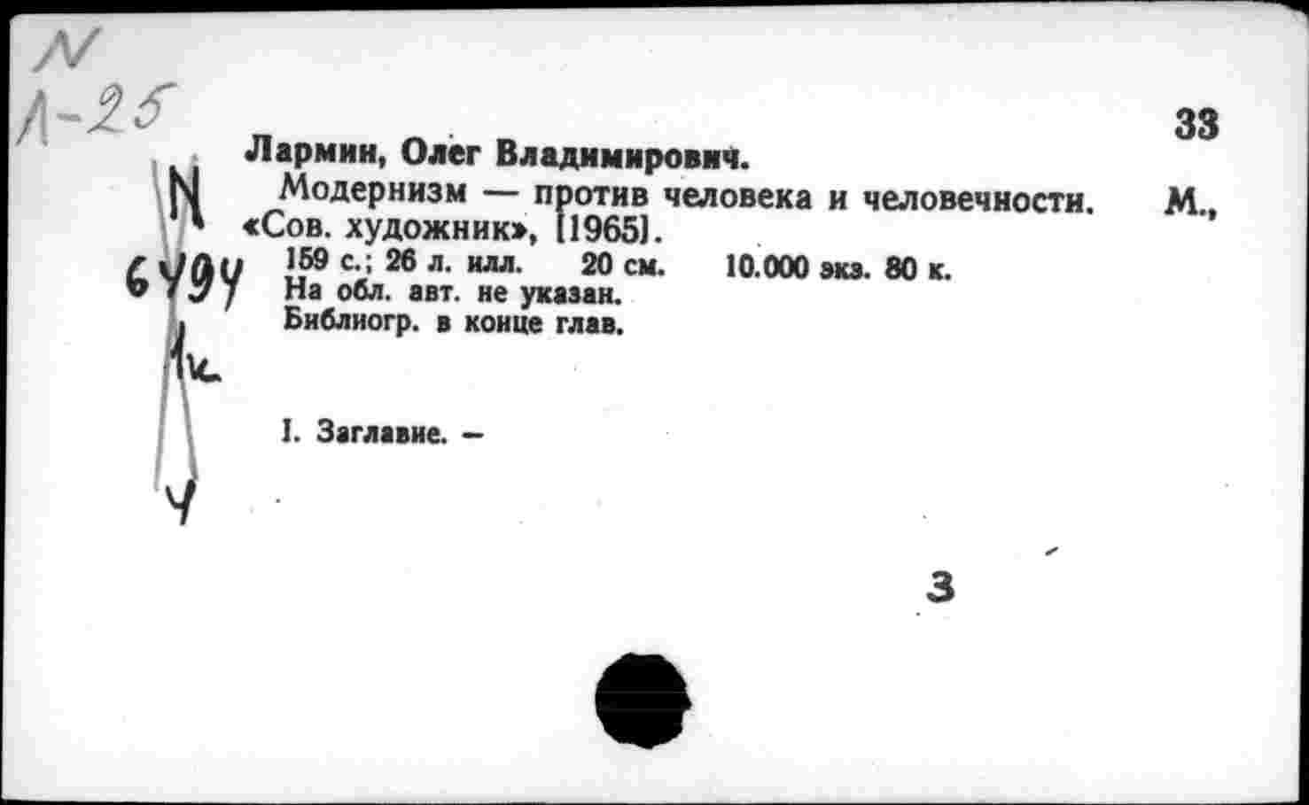 ﻿Лармин, Олег Владимирович.
Модернизм — против человека и человечности. М «Сов. художник», 11965].
159 с.; 26 л. илл. 20 см. 10.000 ми. 80 к.
На обл. авт. не указан.
Библиогр. в конце глав.
1. Заглавие. -
3